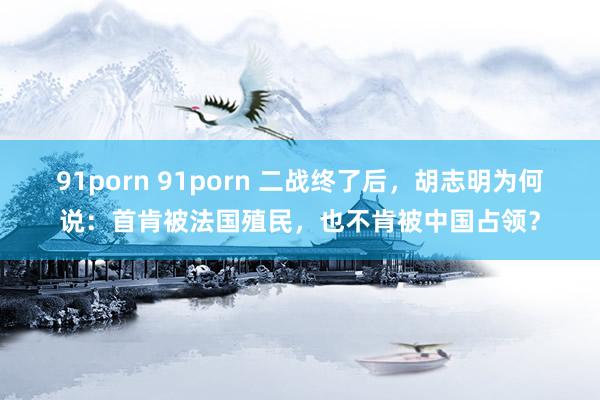 91porn 91porn 二战终了后,胡志明为何说:首肯被法国殖民,也不肯被中国占领?