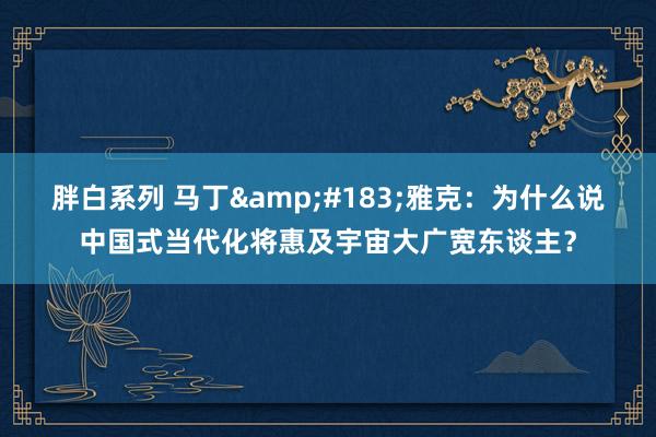 胖白系列 马丁&#183;雅克：为什么说中国式当代化将惠及宇宙大广宽东谈主？