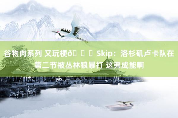 谷物肉系列 又玩梗😅Skip：洛杉矶卢卡队在第二节被丛林狼暴打 这弗成能啊