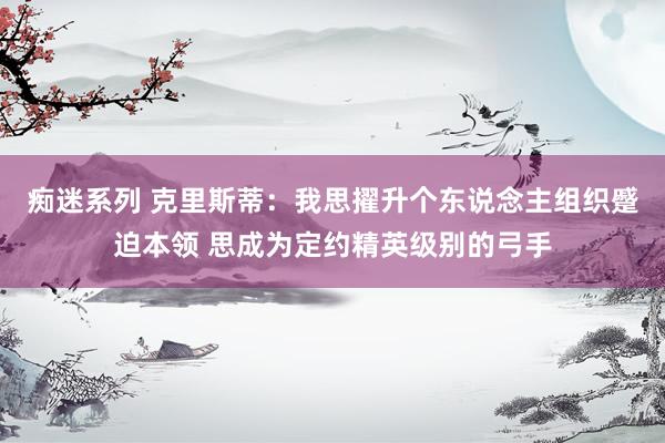 痴迷系列 克里斯蒂:我思擢升个东说念主组织蹙迫本领 思成为定约精英级别的弓手