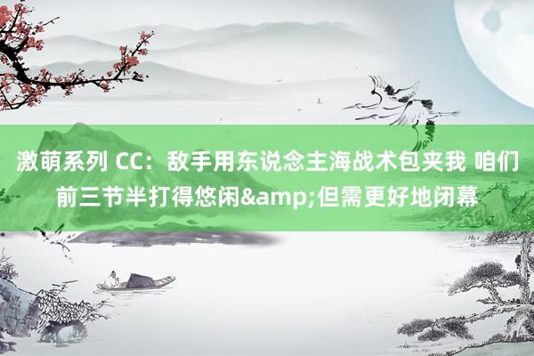 激萌系列 CC：敌手用东说念主海战术包夹我 咱们前三节半打得悠闲&但需更好地闭幕