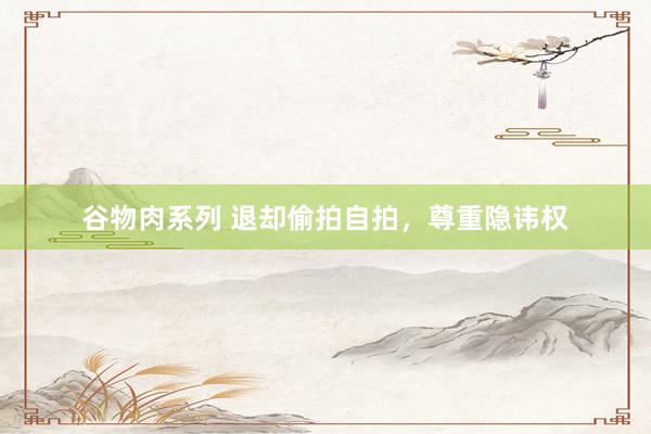 谷物肉系列 退却偷拍自拍，尊重隐讳权
