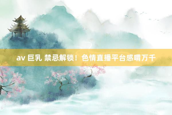 av 巨乳 禁忌解锁!色情直播平台感喟万千
