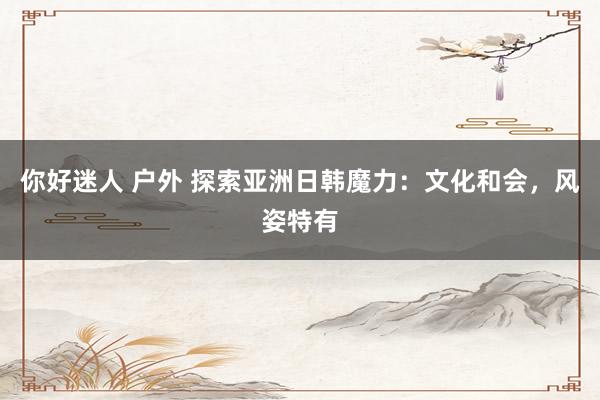 你好迷人 户外 探索亚洲日韩魔力：文化和会，风姿特有