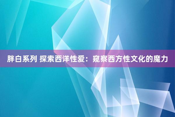 胖白系列 探索西洋性爱：窥察西方性文化的魔力