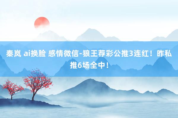 秦岚 ai换脸 感情微信-狼王荐彩公推3连红！昨私推6场全中！