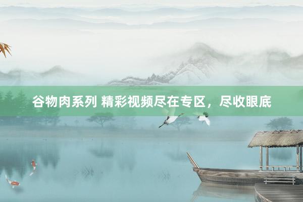谷物肉系列 精彩视频尽在专区,尽收眼底