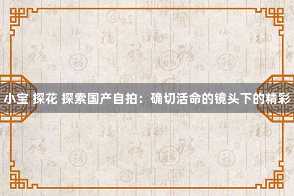 小宝 探花 探索国产自拍：确切活命的镜头下的精彩