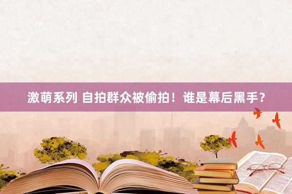 激萌系列 自拍群众被偷拍!谁是幕后黑手?