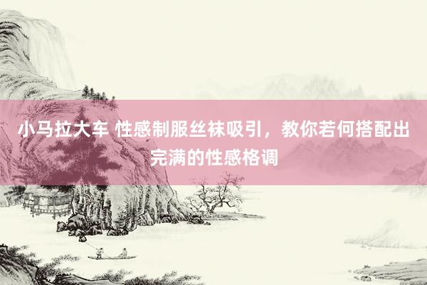 小马拉大车 性感制服丝袜吸引，教你若何搭配出完满的性感格调