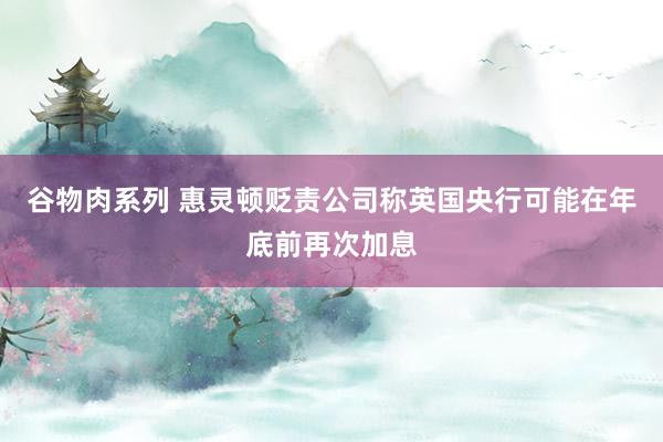谷物肉系列 惠灵顿贬责公司称英国央行可能在年底前再次加息
