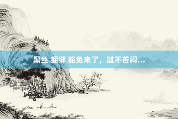 黑丝 捆绑 豁免来了，尴不苦闷...