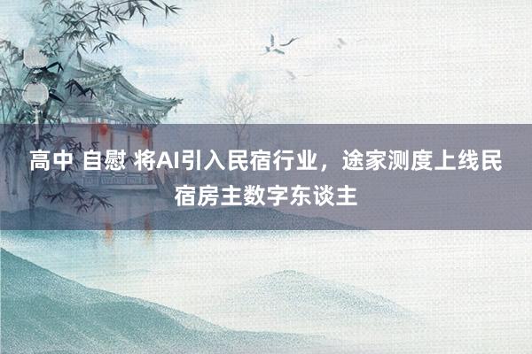 高中 自慰 将AI引入民宿行业，途家测度上线民宿房主数字东谈主