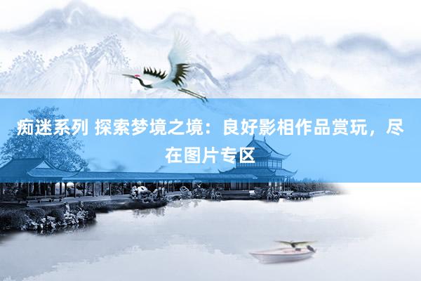 痴迷系列 探索梦境之境:良好影相作品赏玩,尽在图片专区