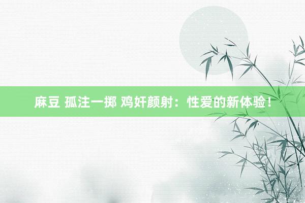 麻豆 孤注一掷 鸡奸颜射:性爱的新体验!