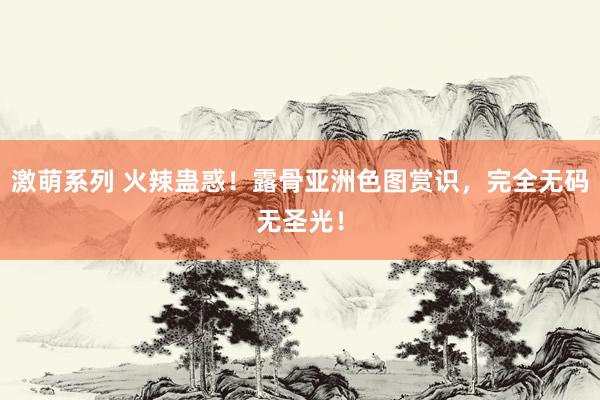 激萌系列 火辣蛊惑！露骨亚洲色图赏识，完全无码无圣光！