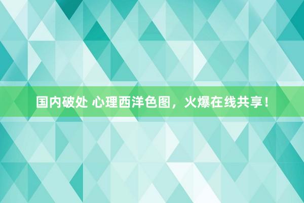 国内破处 心理西洋色图,火爆在线共享!