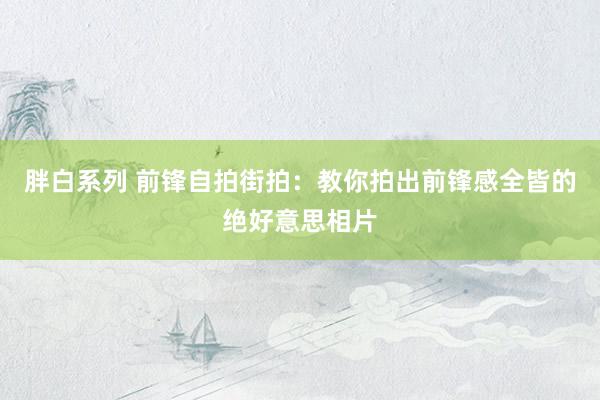 胖白系列 前锋自拍街拍：教你拍出前锋感全皆的绝好意思相片