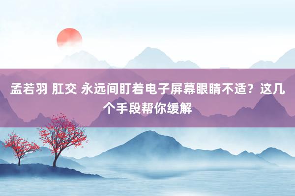 孟若羽 肛交 永远间盯着电子屏幕眼睛不适?这几个手段帮你缓解