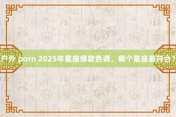 户外 porn 2025年星座爆款色调,哪个星座最符合?