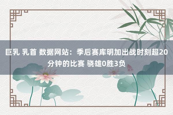 巨乳 乳首 数据网站：季后赛库明加出战时刻超20分钟的比赛 骁雄0胜3负