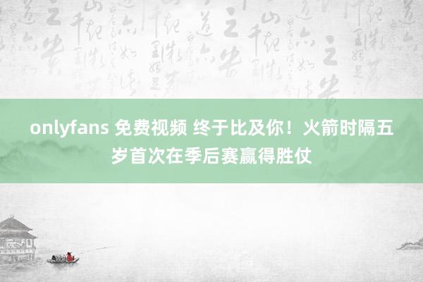 onlyfans 免费视频 终于比及你！火箭时隔五岁首次在季后赛赢得胜仗