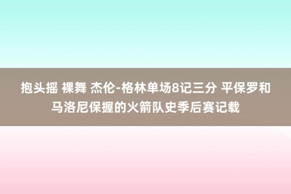 抱头摇 裸舞 杰伦-格林单场8记三分 平保罗和马洛尼保握的火箭队史季后赛记载