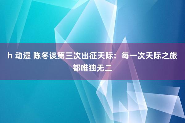 h 动漫 陈冬谈第三次出征天际：每一次天际之旅都唯独无二