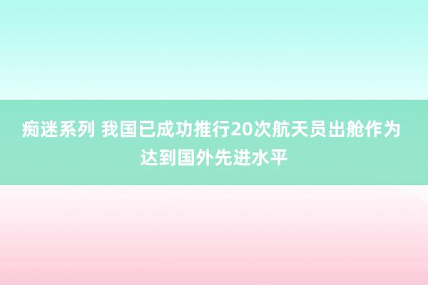 痴迷系列 我国已成功推行20次航天员出舱作为 达到国外先进水平