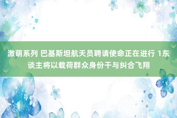 激萌系列 巴基斯坦航天员聘请使命正在进行 1东谈主将以载荷群众身份干与纠合飞翔