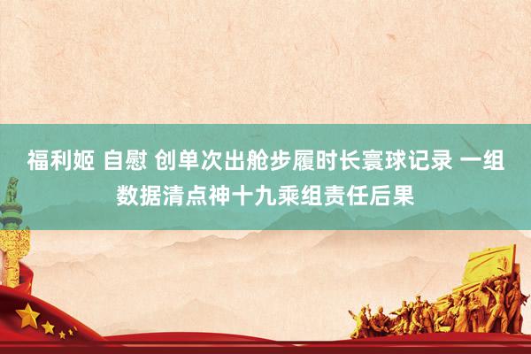 福利姬 自慰 创单次出舱步履时长寰球记录 一组数据清点神十九乘组责任后果