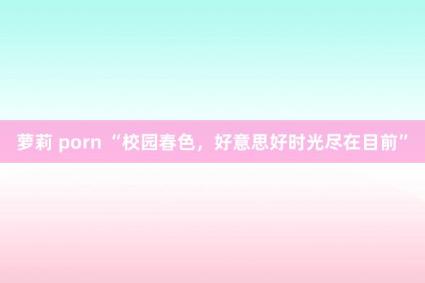 萝莉 porn “校园春色,好意思好时光尽在目前”