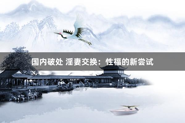 国内破处 淫妻交换:性福的新尝试