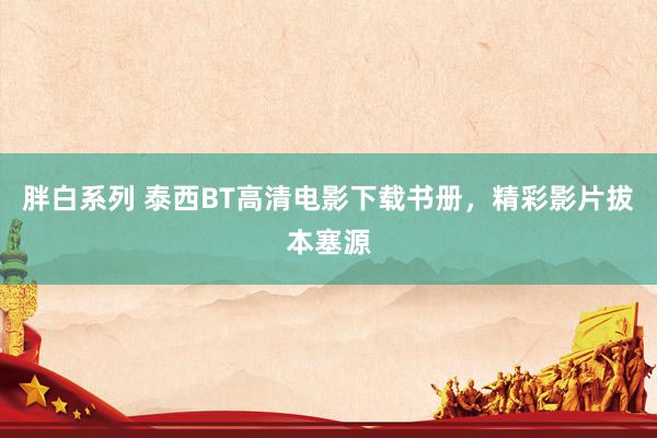 胖白系列 泰西BT高清电影下载书册，精彩影片拔本塞源
