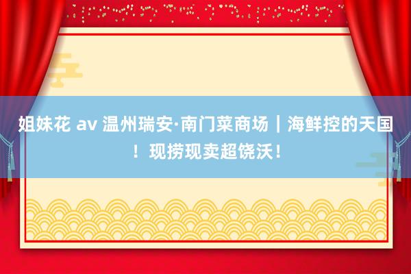 姐妹花 av 温州瑞安·南门菜商场|海鲜控的天国!现捞现卖超饶沃!