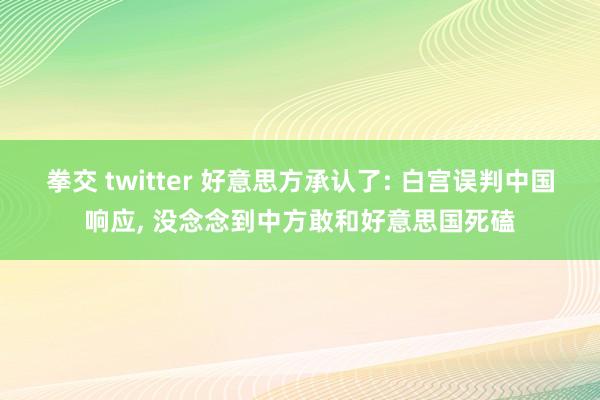 拳交 twitter 好意思方承认了: 白宫误判中国响应， 没念念到中方敢和好意思国死磕