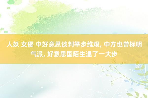 人妖 女優 中好意思谈判举步维艰, 中方也曾标明气派, 好意思国陌生退了一大步