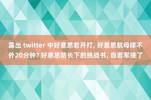 露出 twitter 中好意思若开打, 好意思航母撑不外20分钟? 好意思防长下的挑战书, 自若军接了