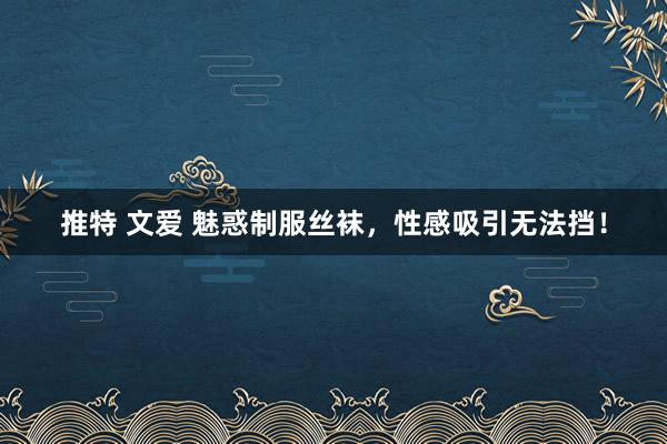 推特 文爱 魅惑制服丝袜，性感吸引无法挡！