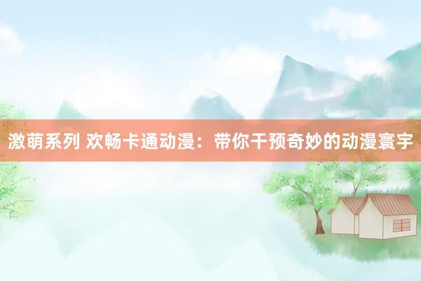 激萌系列 欢畅卡通动漫:带你干预奇妙的动漫寰宇