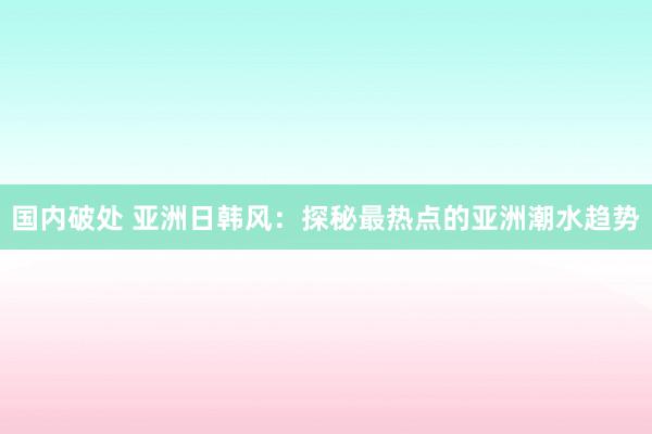 国内破处 亚洲日韩风:探秘最热点的亚洲潮水趋势