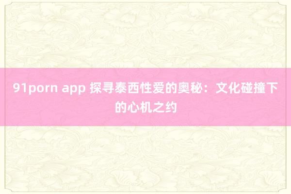91porn app 探寻泰西性爱的奥秘：文化碰撞下的心机之约